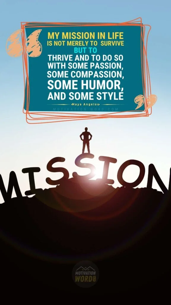 200+ Motivational Quotes to Inspire You Today 19 My mission in life is not merely to survive but to thrive and to do so with some passion, some compassion, some humor, and some style. MOTIVATIONAL QUOTES FOR WOMEN