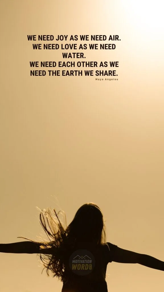 35+ Most Inspirational Maya Angelou Quotes To Lift Your Spirits 17 We need Joy as we need air. We need Love as we need water. We need each other as we need the earth we share. Maya Angelou Quotes